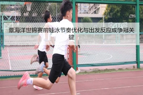 覃海洋世锦赛前蛙泳节奏优化与出发反应成争冠关键